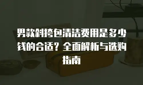 男款斜挎包清洁费用是多少钱的合适？全面解析与选购指南