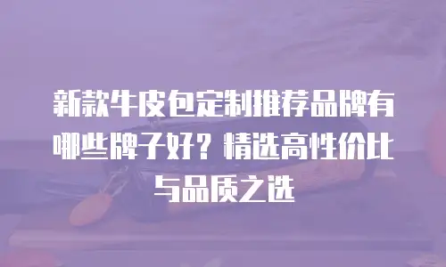 新款牛皮包定制推荐品牌有哪些牌子好？精选高性价比与品质之选