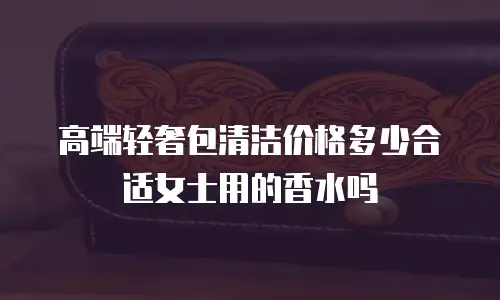 高端轻奢包清洁价格多少合适女士用的香水吗