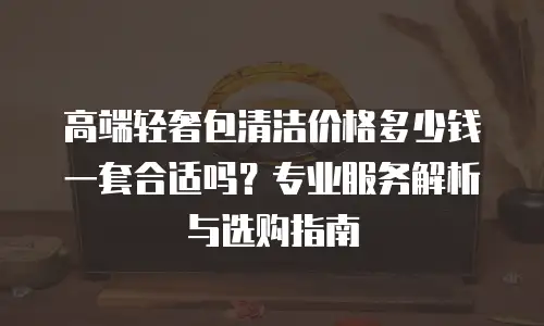 高端轻奢包清洁价格多少钱一套合适吗？专业服务解析与选购指南