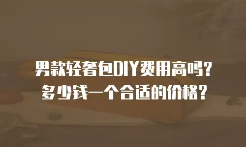 男款轻奢包DIY费用高吗？多少钱一个合适的价格？