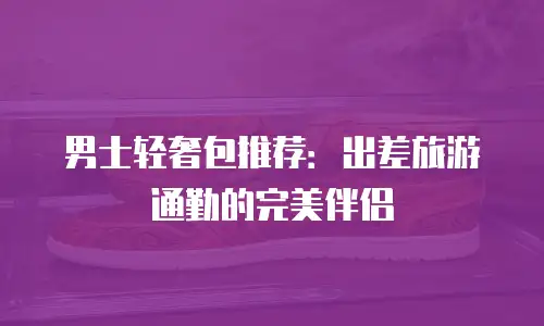 男士轻奢包推荐：出差旅游通勤的完美伴侣