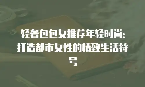 轻奢包包女推荐年轻时尚：打造都市女性的精致生活符号