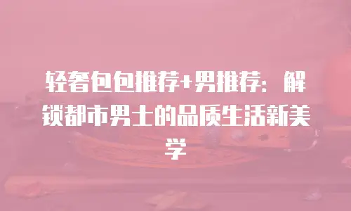 轻奢包包推荐+男推荐：解锁都市男士的品质生活新美学