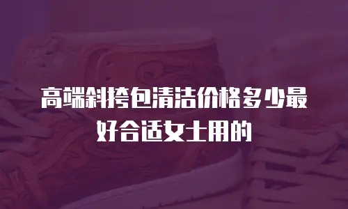 高端斜挎包清洁价格多少最好合适女士用的