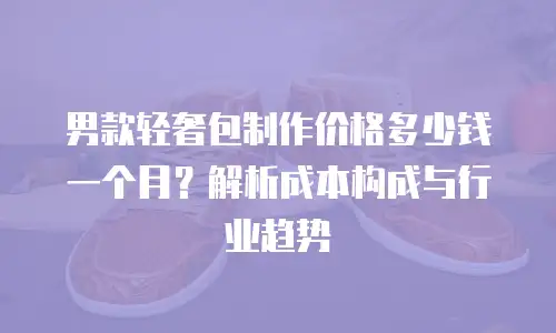 男款轻奢包制作价格多少钱一个月？解析成本构成与行业趋势