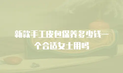 新款手工皮包保养多少钱一个合适女士用吗