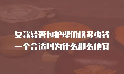 女款轻奢包护理价格多少钱一个合适吗为什么那么便宜