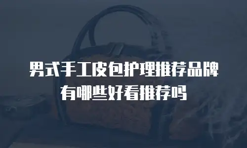 男式手工皮包护理推荐品牌有哪些好看推荐吗