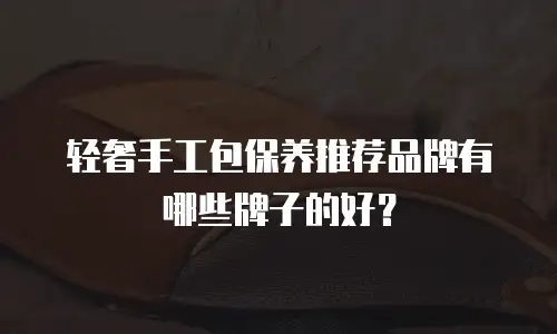 轻奢手工包保养推荐品牌有哪些牌子的好？