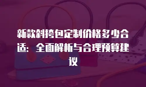 新款斜挎包定制价格多少合适：全面解析与合理预算建议
