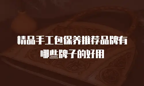 精品手工包保养推荐品牌有哪些牌子的好用