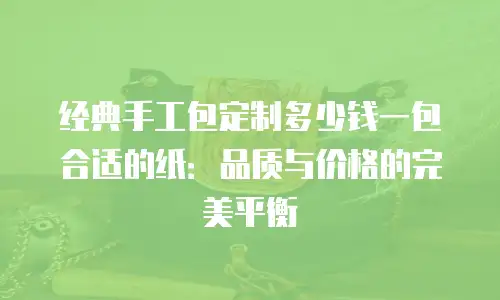 经典手工包定制多少钱一包合适的纸：品质与价格的完美平衡