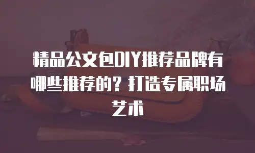 精品公文包DIY推荐品牌有哪些推荐的？打造专属职场艺术