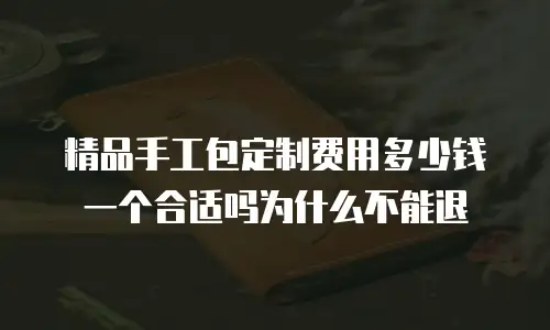 精品手工包定制费用多少钱一个合适吗为什么不能退