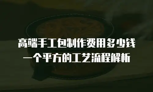 高端手工包制作费用多少钱一个平方的工艺流程解析