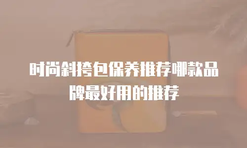 时尚斜挎包保养推荐哪款品牌最好用的推荐