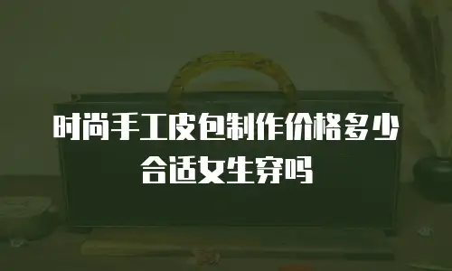 时尚手工皮包制作价格多少合适女生穿吗