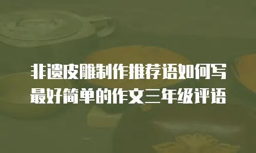 非遗皮雕制作推荐语如何写最好简单的作文三年级评语