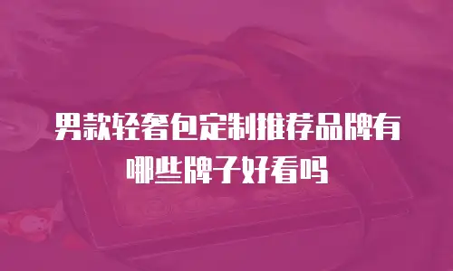 男款轻奢包定制推荐品牌有哪些牌子好看吗