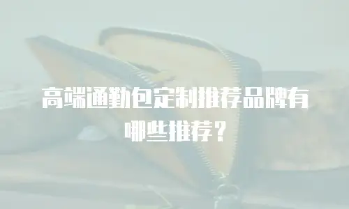 高端通勤包定制推荐品牌有哪些推荐？
