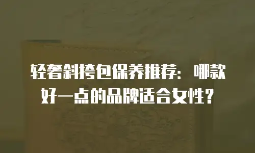 轻奢斜挎包保养推荐：哪款好一点的品牌适合女性？