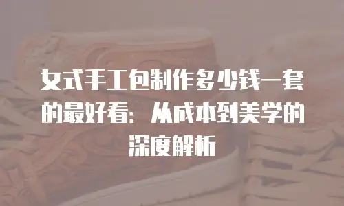 女式手工包制作多少钱一套的最好看：从成本到美学的深度解析