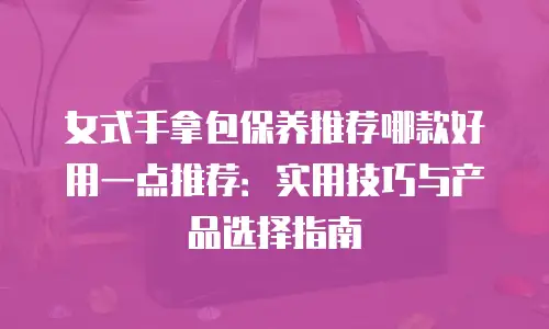 女式手拿包保养推荐哪款好用一点推荐：实用技巧与产品选择指南