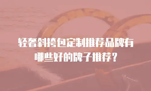 轻奢斜挎包定制推荐品牌有哪些好的牌子推荐？