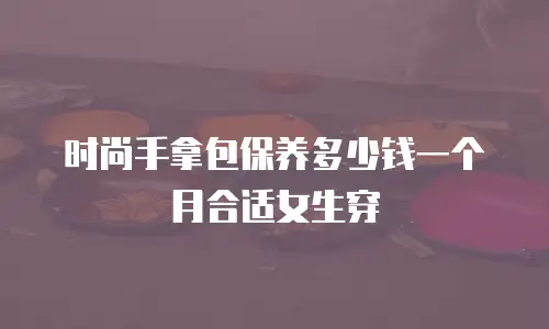 时尚手拿包保养多少钱一个月合适女生穿