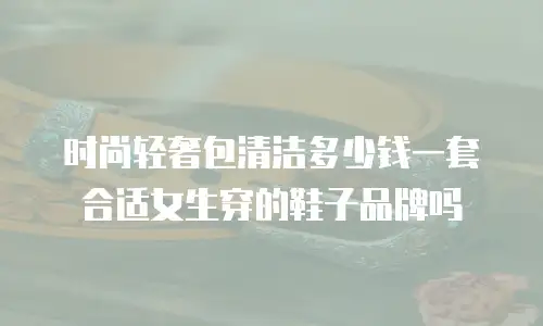 时尚轻奢包清洁多少钱一套合适女生穿的鞋子品牌吗