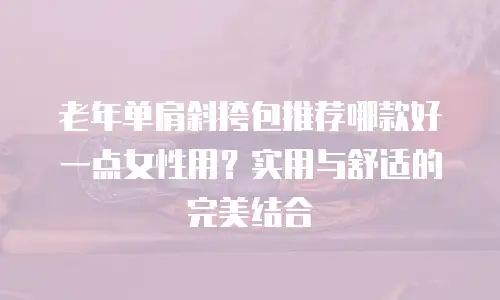老年单肩斜挎包推荐哪款好一点女性用？实用与舒适的完美结合