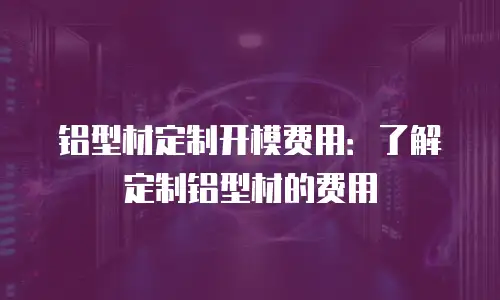 铝型材定制开模费用：了解定制铝型材的费用