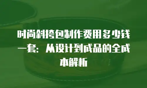 时尚斜挎包制作费用多少钱一套：从设计到成品的全成本解析