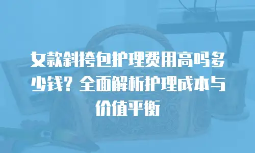 女款斜挎包护理费用高吗多少钱？全面解析护理成本与价值平衡