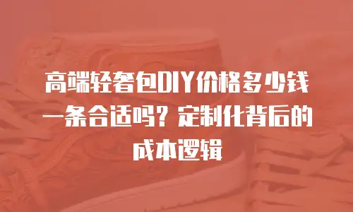 高端轻奢包DIY价格多少钱一条合适吗？定制化背后的成本逻辑