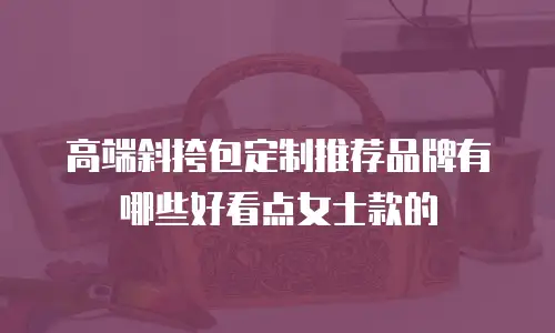高端斜挎包定制推荐品牌有哪些好看点女士款的