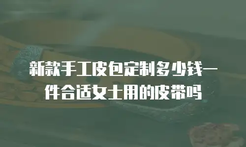 新款手工皮包定制多少钱一件合适女士用的皮带吗
