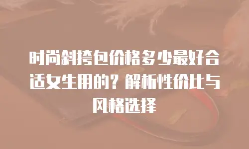 时尚斜挎包价格多少最好合适女生用的？解析性价比与风格选择