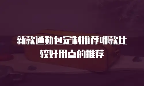 新款通勤包定制推荐哪款比较好用点的推荐