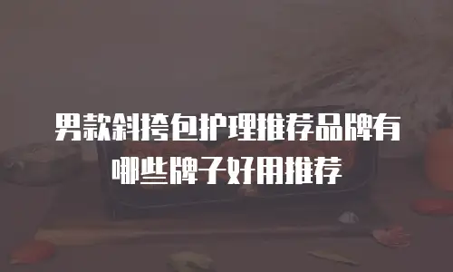 男款斜挎包护理推荐品牌有哪些牌子好用推荐