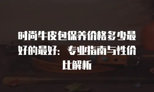 时尚牛皮包保养价格多少最好的最好：专业指南与性价比解析