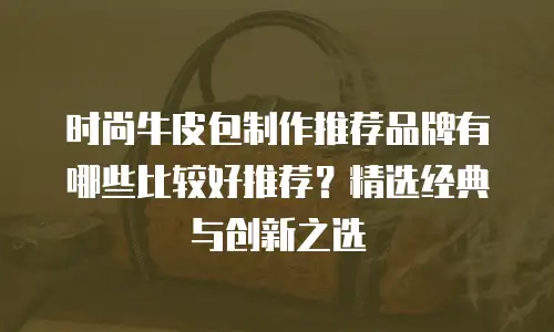 时尚牛皮包制作推荐品牌有哪些比较好推荐？精选经典与创新之选