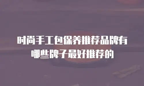 时尚手工包保养推荐品牌有哪些牌子最好推荐的