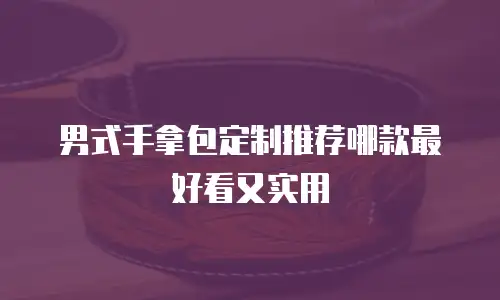 男式手拿包定制推荐哪款最好看又实用