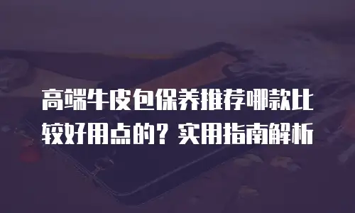 高端牛皮包保养推荐哪款比较好用点的？实用指南解析