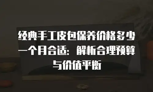 经典手工皮包保养价格多少一个月合适：解析合理预算与价值平衡