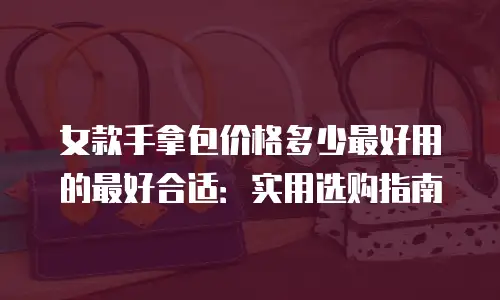 女款手拿包价格多少最好用的最好合适：实用选购指南