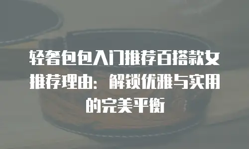 轻奢包包入门推荐百搭款女推荐理由：解锁优雅与实用的完美平衡
