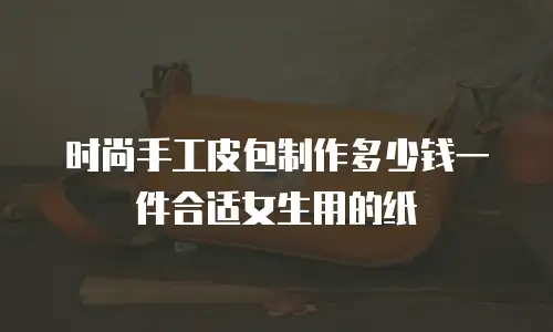 时尚手工皮包制作多少钱一件合适女生用的纸